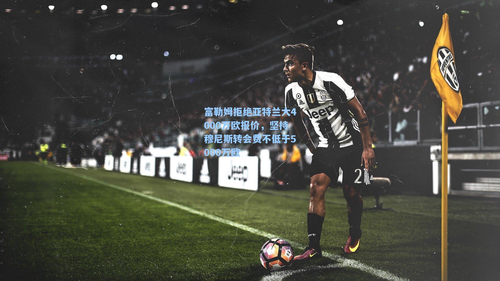 富勒姆拒绝亚特兰大4000万欧报价,坚持穆尼斯转会费不低于5000万欧