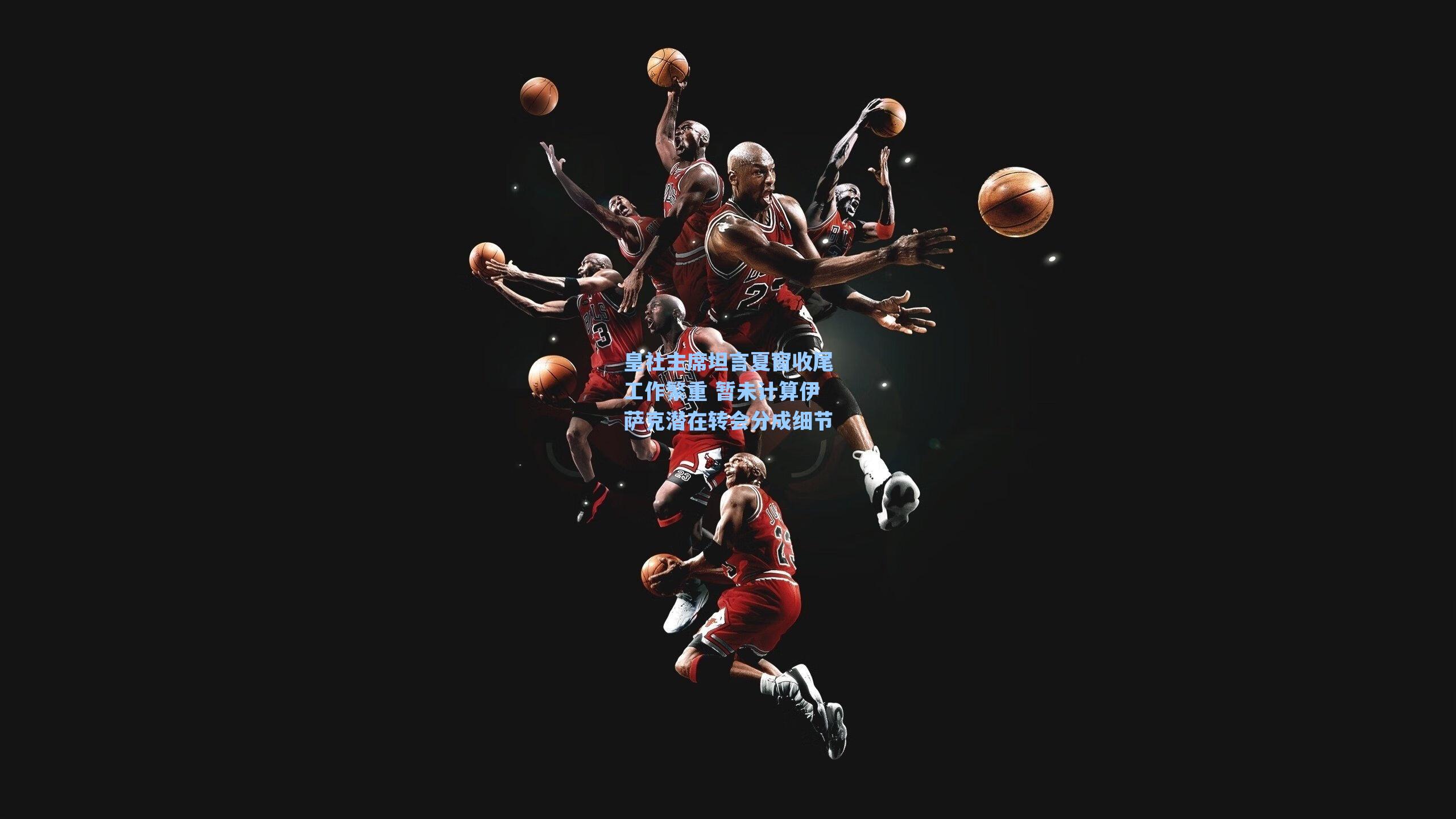 皇社主席坦言夏窗收尾工作繁重 暂未计算伊萨克潜在转会分成细节