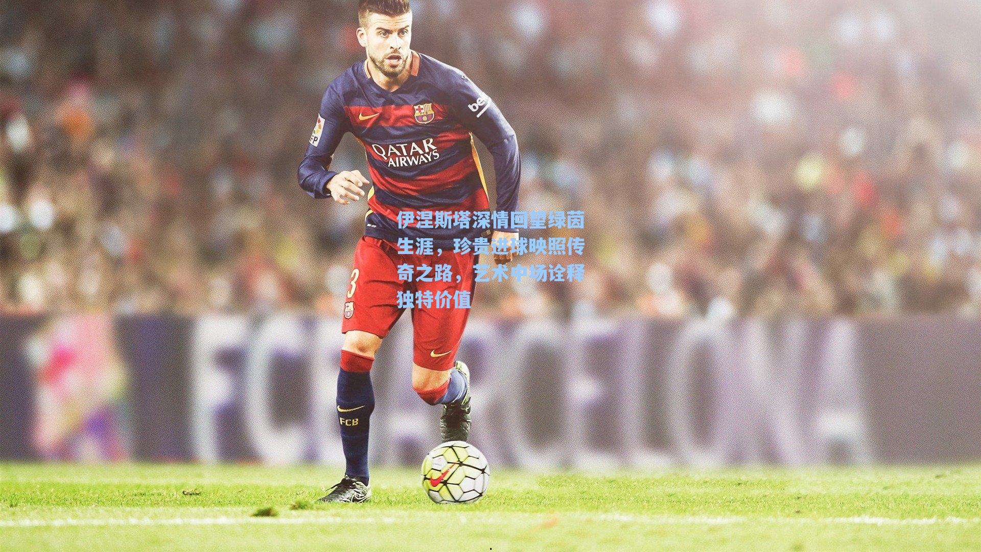 伊涅斯塔深情回望绿茵生涯，珍贵进球映照传奇之路，艺术中场诠释独特价值