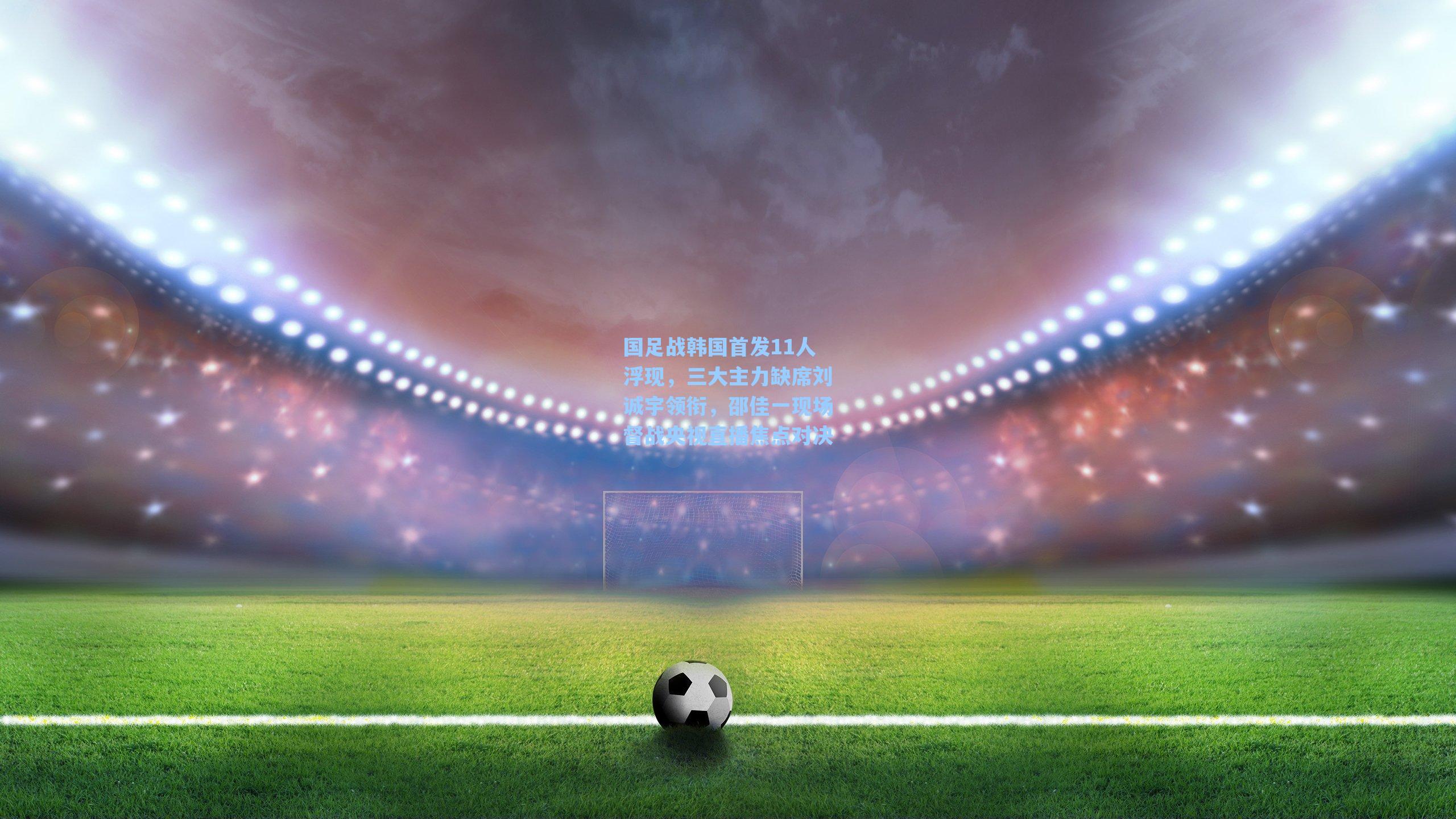 国足战韩国首发11人浮现,三大主力缺席刘诚宇领衔,邵佳一现场督战央视直播焦点对决