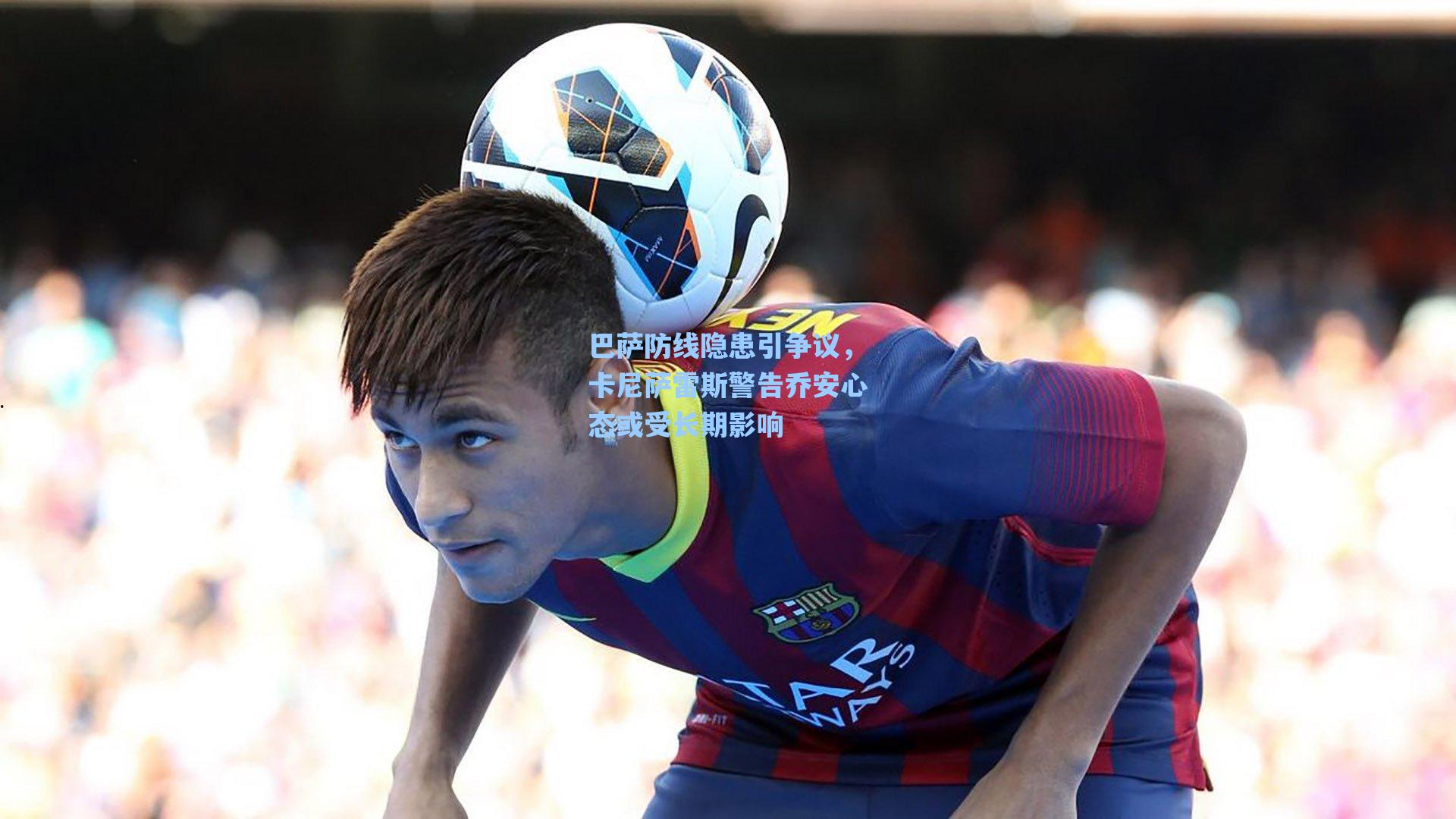 巴萨防线隐患引争议,卡尼萨雷斯警告乔安心态或受长期影响